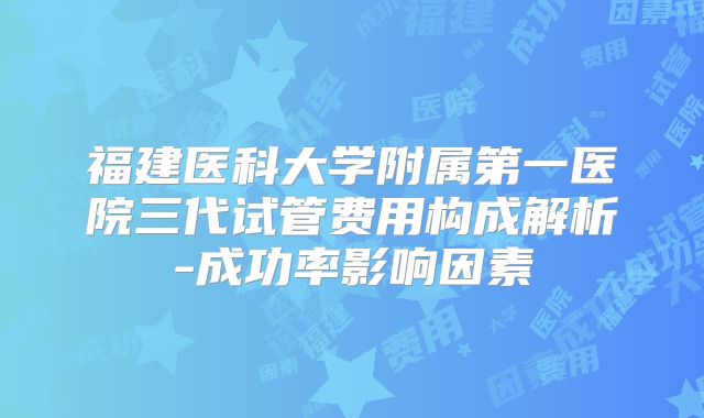 福建医科大学附属第一医院三代试管费用构成解析-成功率影响因素