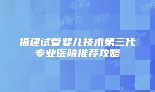 福建试管婴儿技术第三代专业医院推荐攻略