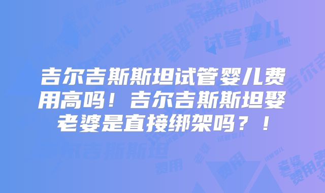 吉尔吉斯斯坦试管婴儿费用高吗！吉尔吉斯斯坦娶老婆是直接绑架吗？！
