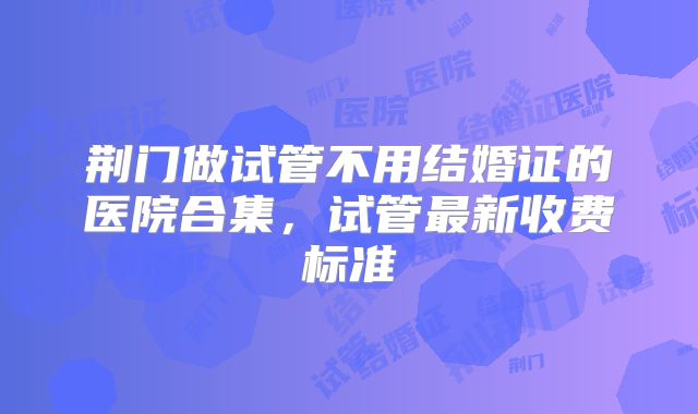 荆门做试管不用结婚证的医院合集，试管最新收费标准