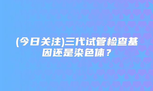 (今日关注)三代试管检查基因还是染色体?