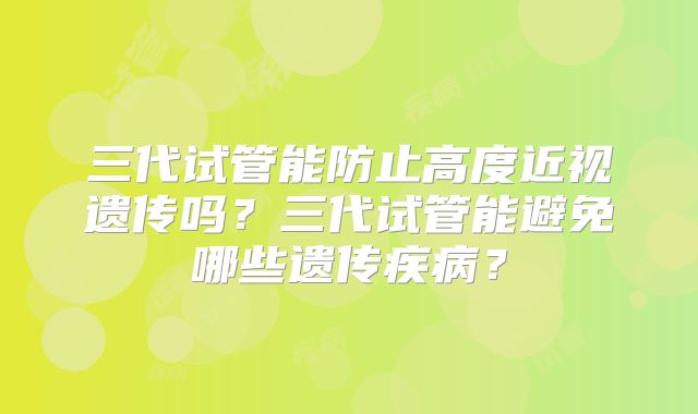 三代试管能防止高度近视遗传吗？三代试管能避免哪些遗传疾病？