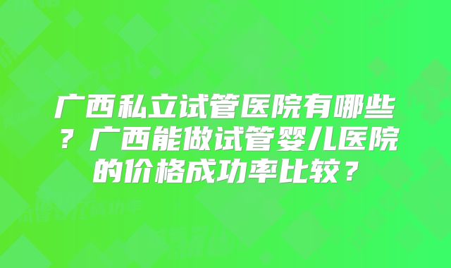 广西私立试管医院有哪些？广西能做试管婴儿医院的价格成功率比较？