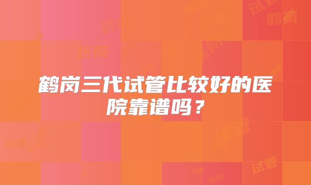 鹤岗三代试管比较好的医院靠谱吗？