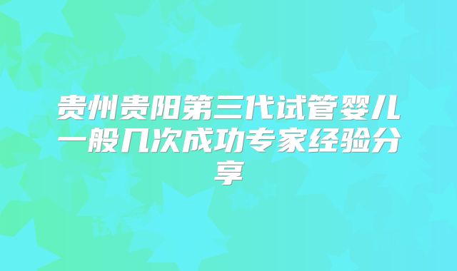 贵州贵阳第三代试管婴儿一般几次成功专家经验分享