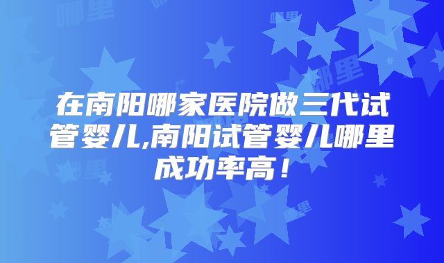 在南阳哪家医院做三代试管婴儿,南阳试管婴儿哪里成功率高！