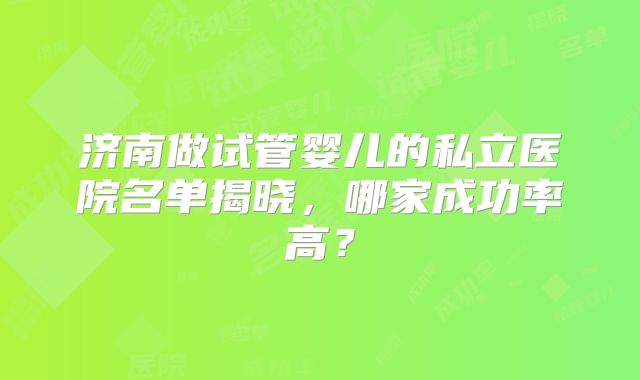 济南做试管婴儿的私立医院名单揭晓，哪家成功率高？