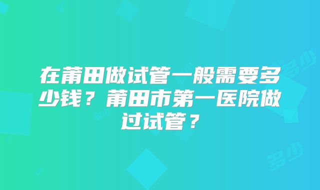 在莆田做试管一般需要多少钱？莆田市第一医院做过试管？