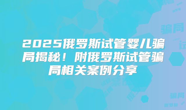 2025俄罗斯试管婴儿骗局揭秘！附俄罗斯试管骗局相关案例分享