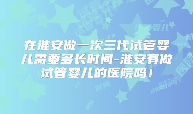 在淮安做一次三代试管婴儿需要多长时间-淮安有做试管婴儿的医院吗！