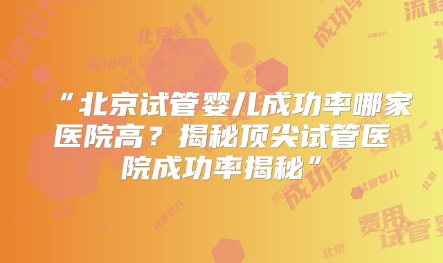“北京试管婴儿成功率哪家医院高？揭秘顶尖试管医院成功率揭秘”