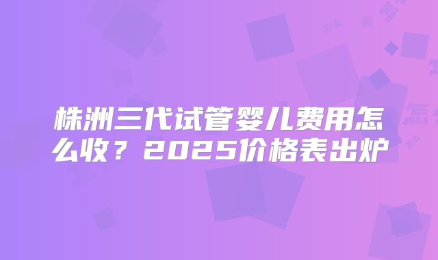 株洲三代试管婴儿费用怎么收?2025价格表出炉