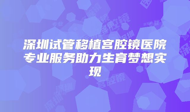 深圳试管移植宫腔镜医院专业服务助力生育梦想实现