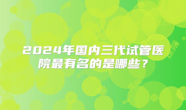 2024年国内三代试管医院最有名的是哪些？