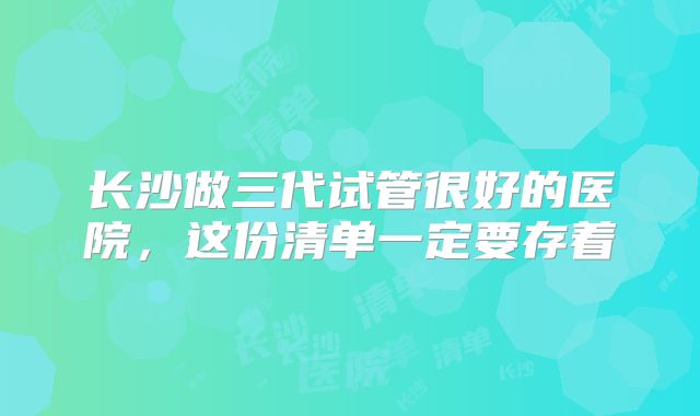 长沙做三代试管很好的医院，这份清单一定要存着