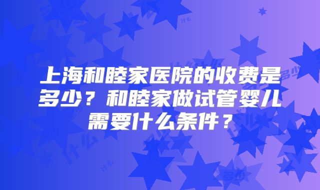 上海和睦家医院的收费是多少?和睦家做试管婴儿需要什么条件?