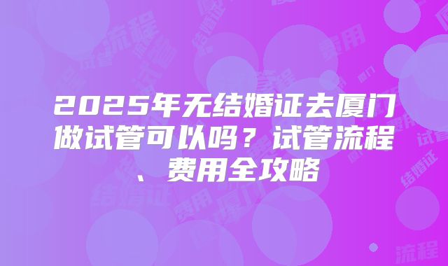 2025年无结婚证去厦门做试管可以吗?试管流程、费用全攻略