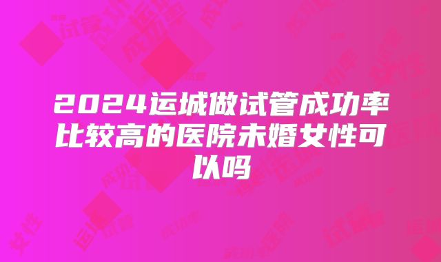 2024运城做试管成功率比较高的医院未婚女性可以吗