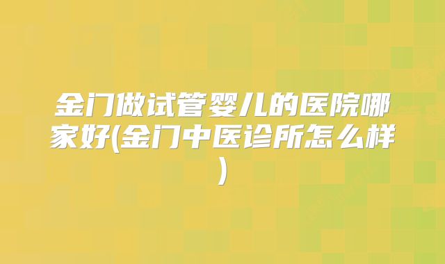 金门做试管婴儿的医院哪家好(金门中医诊所怎么样)