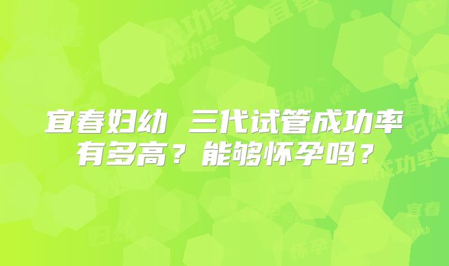宜春妇幼 三代试管成功率有多高？能够怀孕吗？