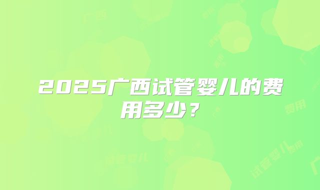 2025广西试管婴儿的费用多少?