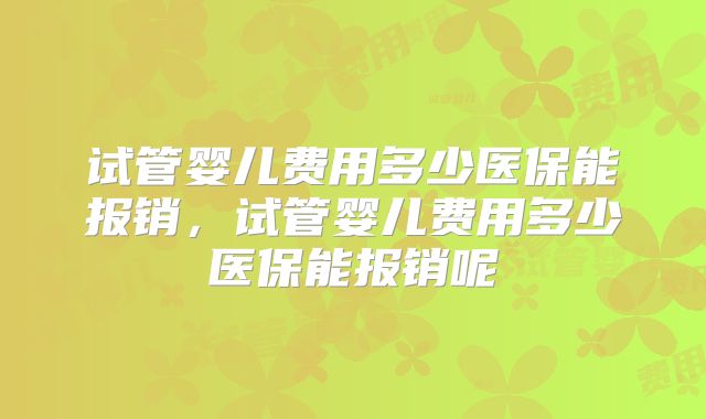 试管婴儿费用多少医保能报销，试管婴儿费用多少医保能报销呢