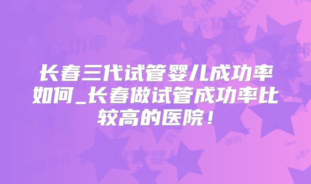 长春三代试管婴儿成功率如何_长春做试管成功率比较高的医院！