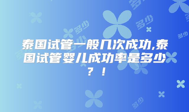 泰国试管一般几次成功,泰国试管婴儿成功率是多少？！