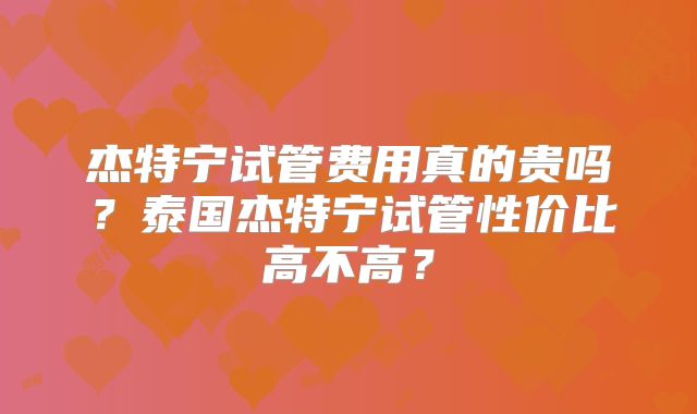 杰特宁试管费用真的贵吗？泰国杰特宁试管性价比高不高？