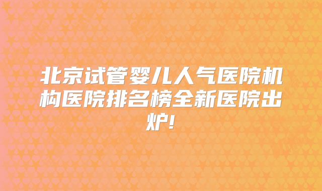 北京试管婴儿人气医院机构医院排名榜全新医院出炉!