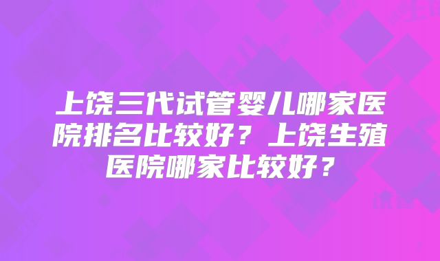 上饶三代试管婴儿哪家医院排名比较好?上饶生殖医院哪家比较好?