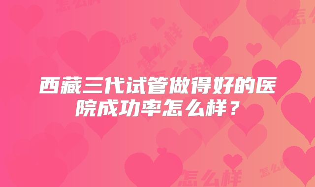 西藏三代试管做得好的医院成功率怎么样？