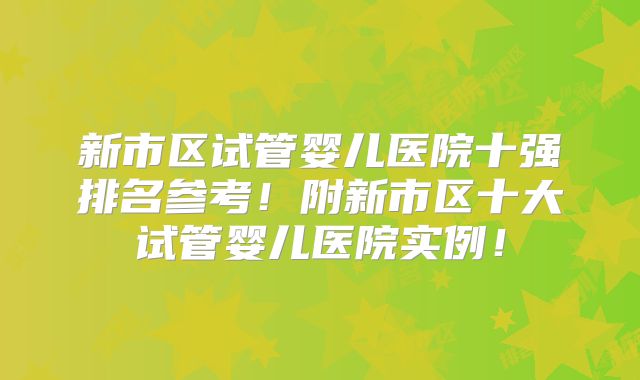 新市区试管婴儿医院十强排名参考！附新市区十大试管婴儿医院实例！
