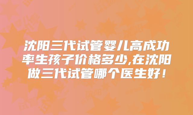沈阳三代试管婴儿高成功率生孩子价格多少,在沈阳做三代试管哪个医生好!