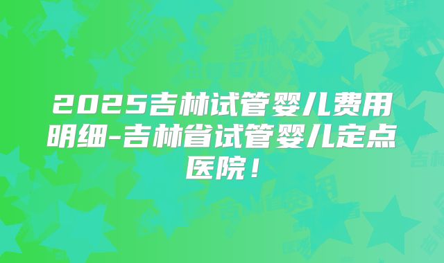 2025吉林试管婴儿费用明细-吉林省试管婴儿定点医院！