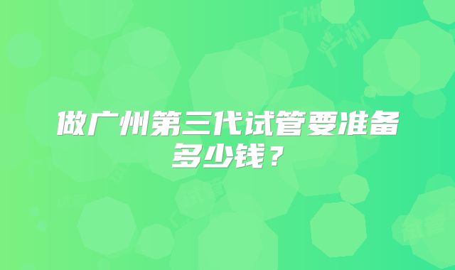 做广州第三代试管要准备多少钱?