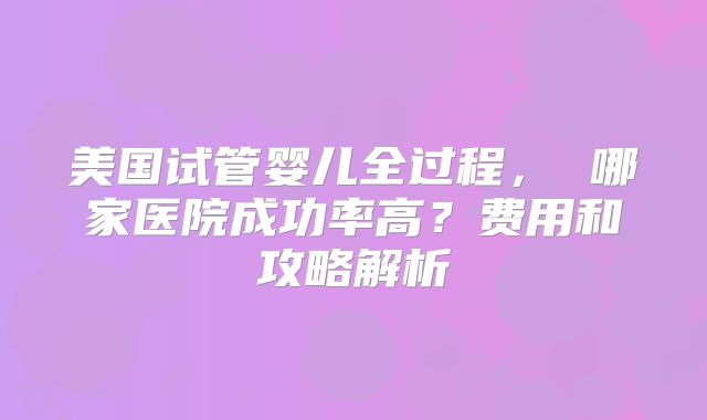 美国试管婴儿全过程, 哪家医院成功率高?费用和攻略解析