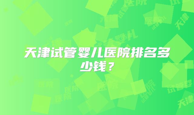 天津试管婴儿医院排名多少钱？