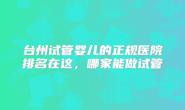 台州试管婴儿的正规医院排名在这,哪家能做试管