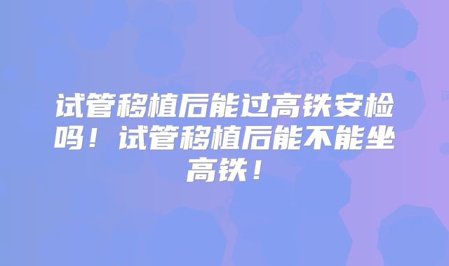 试管移植后能过高铁安检吗！试管移植后能不能坐高铁！