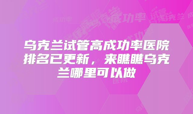 乌克兰试管高成功率医院排名已更新，来瞧瞧乌克兰哪里可以做