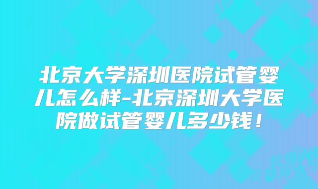 北京大学深圳医院试管婴儿怎么样-北京深圳大学医院做试管婴儿多少钱!
