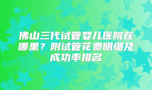 佛山三代试管婴儿医院在哪里?附试管花费明细及成功率排名