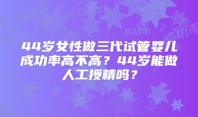 44岁女性做三代试管婴儿成功率高不高?44岁能做人工授精吗?