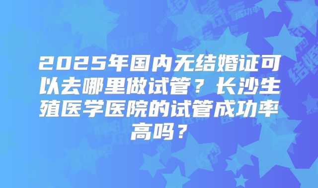 2025年国内无结婚证可以去哪里做试管？长沙生殖医学医院的试管成功率高吗？