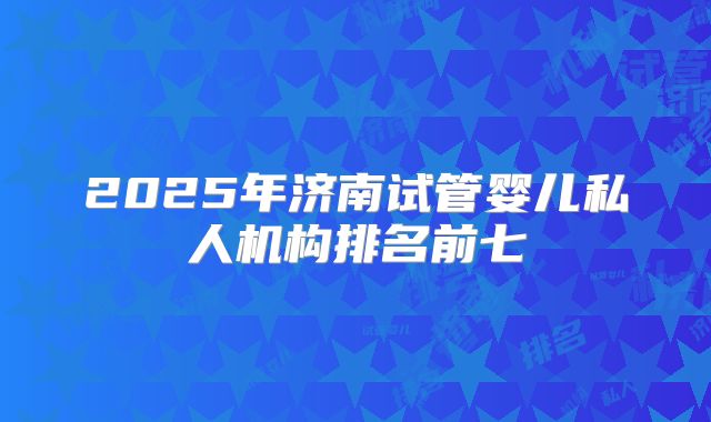 2025年济南试管婴儿私人机构排名前七