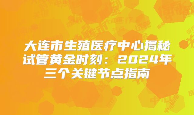 大连市生殖医疗中心揭秘试管黄金时刻：2024年三个关键节点指南