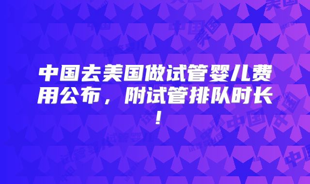 中国去美国做试管婴儿费用公布，附试管排队时长！
