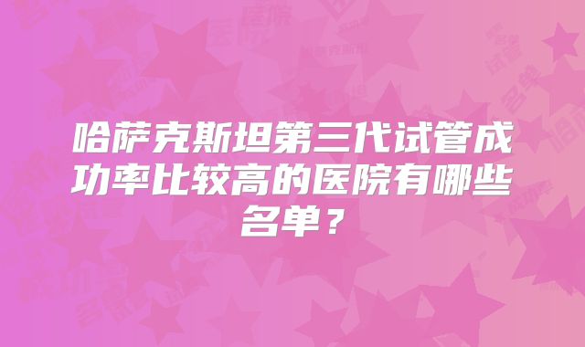 哈萨克斯坦第三代试管成功率比较高的医院有哪些名单？