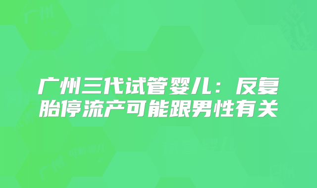 广州三代试管婴儿:反复胎停流产可能跟男性有关